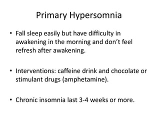Primary Hypersomnia
• Fall sleep easily but have difficulty in
awakening in the morning and don’t feel
refresh after awakening.
• Interventions: caffeine drink and chocolate or
stimulant drugs (amphetamine).
• Chronic insomnia last 3-4 weeks or more.
 