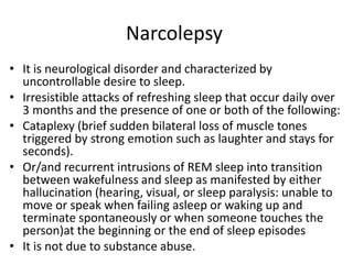 Narcolepsy
• It is neurological disorder and characterized by
uncontrollable desire to sleep.
• Irresistible attacks of refreshing sleep that occur daily over
3 months and the presence of one or both of the following:
• Cataplexy (brief sudden bilateral loss of muscle tones
triggered by strong emotion such as laughter and stays for
seconds).
• Or/and recurrent intrusions of REM sleep into transition
between wakefulness and sleep as manifested by either
hallucination (hearing, visual, or sleep paralysis: unable to
move or speak when failing asleep or waking up and
terminate spontaneously or when someone touches the
person)at the beginning or the end of sleep episodes
• It is not due to substance abuse.
 