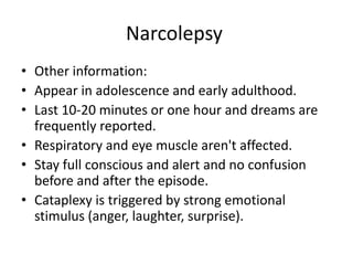 Narcolepsy
• Other information:
• Appear in adolescence and early adulthood.
• Last 10-20 minutes or one hour and dreams are
frequently reported.
• Respiratory and eye muscle aren't affected.
• Stay full conscious and alert and no confusion
before and after the episode.
• Cataplexy is triggered by strong emotional
stimulus (anger, laughter, surprise).
 