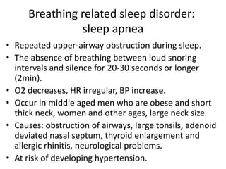 Breathing related sleep disorder:
sleep apnea
• Repeated upper-airway obstruction during sleep.
• The absence of breathing between loud snoring
intervals and silence for 20-30 seconds or longer
(2min).
• O2 decreases, HR irregular, BP increase.
• Occur in middle aged men who are obese and short
thick neck, women and other ages, large neck size.
• Causes: obstruction of airways, large tonsils, adenoid
deviated nasal septum, thyroid enlargement and
allergic rhinitis, neurological problems.
• At risk of developing hypertension.
 