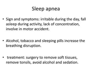 Sleep apnea
• Sign and symptoms: irritable during the day, fall
asleep during activity, lack of concentration,
involve in motor accident.
• Alcohol, tobacco and sleeping pills increase the
breathing disruption.
• treatment: surgery to remove soft tissues,
remove tonsils, avoid alcohol and sedation.
 