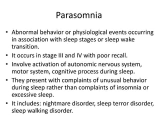 Parasomnia
• Abnormal behavior or physiological events occurring
in association with sleep stages or sleep wake
transition.
• It occurs in stage III and IV with poor recall.
• Involve activation of autonomic nervous system,
motor system, cognitive process during sleep.
• They present with complaints of unusual behavior
during sleep rather than complaints of insomnia or
excessive sleep.
• It includes: nightmare disorder, sleep terror disorder,
sleep walking disorder.
 