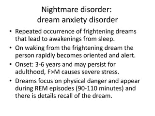 Nightmare disorder:
dream anxiety disorder
• Repeated occurrence of frightening dreams
that lead to awakenings from sleep.
• On waking from the frightening dream the
person rapidly becomes oriented and alert.
• Onset: 3-6 years and may persist for
adulthood, F>M causes severe stress.
• Dreams focus on physical danger and appear
during REM episodes (90-110 minutes) and
there is details recall of the dream.
 