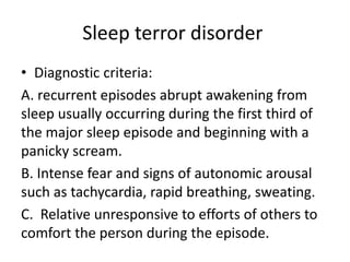 Sleep terror disorder
• Diagnostic criteria:
A. recurrent episodes abrupt awakening from
sleep usually occurring during the first third of
the major sleep episode and beginning with a
panicky scream.
B. Intense fear and signs of autonomic arousal
such as tachycardia, rapid breathing, sweating.
C. Relative unresponsive to efforts of others to
comfort the person during the episode.
 