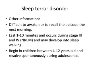 Sleep terror disorder
• Other information:
• Difficult to awaken or to recall the episode the
next morning.
• Last 1-10 minutes and occurs during stage III
and IV (NREM) and may develop into sleep
walking.
• Begin in children between 4-12 years old and
resolve spontaneously during adolescence.
 
