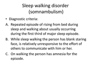 Sleep walking disorder
(somnambulism)
• Diagnostic criteria:
A. Repeated episode of rising from bed during
sleep and walking about usually occurring
during the first third of major sleep episode.
B. While sleep walking the person has blank staring
face, is relatively unresponsive to the effort of
others to communicate with him or her.
C. On walking the person has amnesia for the
episode.
 