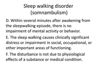 Sleep walking disorder
(somnambulism)
D. Within several minutes after awakening from
the sleepwalking episode, there is no
impairment of mental activity or behavior.
E. The sleep walking causes clinically significant
distress or impairment in social, occupational, or
other important areas of functioning.
F. The disturbance is not due to physiological
effects of a substance or medical condition.
 