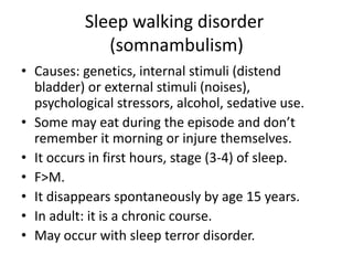 Sleep walking disorder
(somnambulism)
• Causes: genetics, internal stimuli (distend
bladder) or external stimuli (noises),
psychological stressors, alcohol, sedative use.
• Some may eat during the episode and don’t
remember it morning or injure themselves.
• It occurs in first hours, stage (3-4) of sleep.
• F>M.
• It disappears spontaneously by age 15 years.
• In adult: it is a chronic course.
• May occur with sleep terror disorder.
 