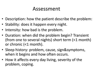 Assessment
• Description: how the patient describe the problem:
• Stability: does it happen every night.
• Intensity: how bad is the problem.
• Duration: when did the problem begin? Transient
(from one to several nights) short term (<1 month)
or chronic (<1 month).
• Sleep history: problem, cause, sign&symptoms,
when it begins and how often occurs.
• How it affects every day living, severity of the
problem, coping.
 