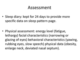 Assessment
• Sleep diary: kept for 24 days to provide more
specific data on sleep pattern page.
• Physical assessment: energy level (fatigue,
lethargy) facial characteristics (narrowing or
glazing of eyes) behavioral characteristics (yawing,
rubbing eyes, slow speech) physical data (obesity,
enlarge neck, deviated nasal septum).
 