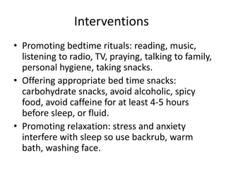 Interventions
• Promoting bedtime rituals: reading, music,
listening to radio, TV, praying, talking to family,
personal hygiene, taking snacks.
• Offering appropriate bed time snacks:
carbohydrate snacks, avoid alcoholic, spicy
food, avoid caffeine for at least 4-5 hours
before sleep, or fluid.
• Promoting relaxation: stress and anxiety
interfere with sleep so use backrub, warm
bath, washing face.
 