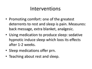 Interventions
• Promoting comfort: one of the greatest
deterrents to rest and sleep is pain. Measures:
back message, extra blanket, analgesic.
• Using medication to produce sleep: sedative
hypnotic induce sleep which loos its effects
after 1-2 weeks.
• Sleep medications offer prn.
• Teaching about rest and sleep.
 
