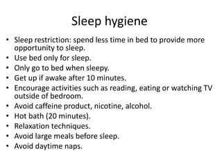 Sleep hygiene
• Sleep restriction: spend less time in bed to provide more
opportunity to sleep.
• Use bed only for sleep.
• Only go to bed when sleepy.
• Get up if awake after 10 minutes.
• Encourage activities such as reading, eating or watching TV
outside of bedroom.
• Avoid caffeine product, nicotine, alcohol.
• Hot bath (20 minutes).
• Relaxation techniques.
• Avoid large meals before sleep.
• Avoid daytime naps.
 