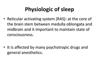 Physiologic of sleep
• Reticular activating system (RAS): at the core of
the brain stem between medulla oblongata and
midbrain and it important to maintain state of
consciousness.
• It is affected by many psychotropic drugs and
general anesthetics.
 