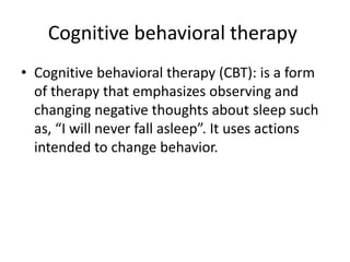 Cognitive behavioral therapy
• Cognitive behavioral therapy (CBT): is a form
of therapy that emphasizes observing and
changing negative thoughts about sleep such
as, “I will never fall asleep”. It uses actions
intended to change behavior.
 