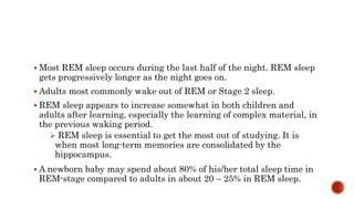  Most REM sleep occurs during the last half of the night. REM sleep
gets progressively longer as the night goes on.
 Adults most commonly wake out of REM or Stage 2 sleep.
 REM sleep appears to increase somewhat in both children and
adults after learning, especially the learning of complex material, in
the previous waking period.
 REM sleep is essential to get the most out of studying. It is
when most long-term memories are consolidated by the
hippocampus.
 A newborn baby may spend about 80% of his/her total sleep time in
REM-stage compared to adults in about 20 – 25% in REM sleep.
 