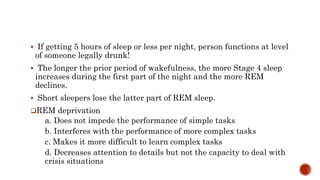  If getting 5 hours of sleep or less per night, person functions at level
of someone legally drunk!
 The longer the prior period of wakefulness, the more Stage 4 sleep
increases during the first part of the night and the more REM
declines.
 Short sleepers lose the latter part of REM sleep.
REM deprivation
a. Does not impede the performance of simple tasks
b. Interferes with the performance of more complex tasks
c. Makes it more difficult to learn complex tasks
d. Decreases attention to details but not the capacity to deal with
crisis situations
 