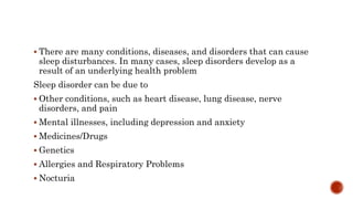  There are many conditions, diseases, and disorders that can cause
sleep disturbances. In many cases, sleep disorders develop as a
result of an underlying health problem
Sleep disorder can be due to
 Other conditions, such as heart disease, lung disease, nerve
disorders, and pain
 Mental illnesses, including depression and anxiety
 Medicines/Drugs
 Genetics
 Allergies and Respiratory Problems
 Nocturia
 