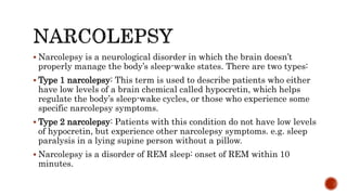  Narcolepsy is a neurological disorder in which the brain doesn’t
properly manage the body’s sleep-wake states. There are two types:
 Type 1 narcolepsy: This term is used to describe patients who either
have low levels of a brain chemical called hypocretin, which helps
regulate the body’s sleep-wake cycles, or those who experience some
specific narcolepsy symptoms.
 Type 2 narcolepsy: Patients with this condition do not have low levels
of hypocretin, but experience other narcolepsy symptoms. e.g. sleep
paralysis in a lying supine person without a pillow.
 Narcolepsy is a disorder of REM sleep: onset of REM within 10
minutes.
 