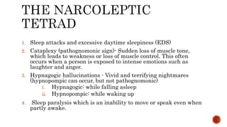 1. Sleep attacks and excessive daytime sleepiness (EDS)
2. Cataplexy (pathognomonic sign)- Sudden loss of muscle tone,
which leads to weakness or loss of muscle control. This often
occurs when a person is exposed to intense emotions such as
laughter and anger.
3. Hypnagogic hallucinations - Vivid and terrifying nightmares
(hypnopompic can occur, but not pathognomonic)
i. Hypnagogic: while falling asleep
ii. Hypnopompic: while waking up
4. Sleep paralysis which is an inability to move or speak even when
partly awake.
 