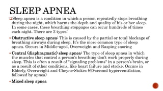 Sleep apnea is a condition in which a person repeatedly stops breathing
during the night, which harms the depth and quality of his or her sleep.
In some cases, these breathing stoppages can occur hundreds of times
each night. There are 3 types:
 Obstructive sleep apnea: This is caused by the partial or total blockage of
breathing airways during sleep. It’s the more common type of sleep
apnea. Occurs in Middle-aged, Overweight and Rasping snoring
 Central (diaphragmatic) sleep apnea: The type of sleep apnea in which
the muscles that control a person’s breathing don’t work properly during
sleep. This is often a result of "signaling problems" in a person’s brain, or
as a result of other conditions, like heart failure and stroke. Occurs in
Elderly, Overweight and Cheyne-Stokes (60-second hyperventilation,
followed by apnea)
 Mixed sleep apnea
 