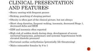 Heavy snoring with frequent pauses
 Kicking, punching of sleeping partner
 Obesity is often part of the clinical picture, but not always
 Short sleep duration, frequent waking, insomnia, decreased Stage 1,
decreased delta and REM
 EDS and insomnia often reported
 High risk of sudden death during sleep, development of severe
nocturnal hypoxemia, pulmonary and systemic hypertension (with
elevated diastolic pressure)
 Nocturnal cardiac arrhythmias (potentially life-threatening)
 Males outnumber females by 8 to 1
 