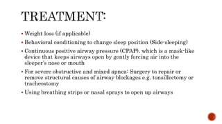  Weight loss (if applicable)
 Behavioral conditioning to change sleep position (Side-sleeping)
 Continuous positive airway pressure (CPAP). which is a mask-like
device that keeps airways open by gently forcing air into the
sleeper’s nose or mouth
 For severe obstructive and mixed apnea: Surgery to repair or
remove structural causes of airway blockages e.g. tonsillectomy or
tracheostomy
 Using breathing strips or nasal sprays to open up airways
 
