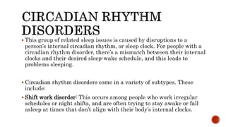  This group of related sleep issues is caused by disruptions to a
person’s internal circadian rhythm, or sleep clock. For people with a
circadian rhythm disorder, there’s a mismatch between their internal
clocks and their desired sleep-wake schedule, and this leads to
problems sleeping.
 Circadian rhythm disorders come in a variety of subtypes. These
include:
 Shift work disorder: This occurs among people who work irregular
schedules or night shifts, and are often trying to stay awake or fall
asleep at times that don’t align with their body’s internal clocks.
 