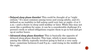  Delayed sleep phase disorder: This could be thought of as "night
owlism." It’s most common among teens and young adults, and it’s
defined as an inability to fall asleep until very late at night—2 or 3
a.m.—and a desire to sleep until midday or later. While this may not
seem like a problem for some, it can be a considerable challenge if a
person’s work or school obligations require them to go to bed and get
up at earlier hours.
 Advanced sleep phase disorders: This is basically the opposite of
delayed sleep phase disorder. This type, which is most common
among the elderly, typically involves going to bed at a very early
hour—sometime between 6 and 9 p.m.—and rising in the middle of
the night.
 