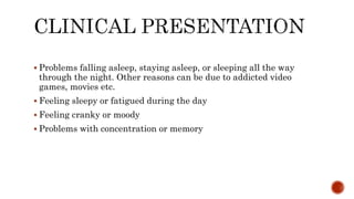  Problems falling asleep, staying asleep, or sleeping all the way
through the night. Other reasons can be due to addicted video
games, movies etc.
 Feeling sleepy or fatigued during the day
 Feeling cranky or moody
 Problems with concentration or memory
 