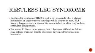  Restless leg syndrome (RLS) is just what it sounds like: a strong
inclination or urge to move your legs while they’re at rest. RLS
usually happens once a person lies down in bed or after they’ve been
sitting for long periods.
 For some, RLS can be so severe that it becomes difficult to fall or
stay asleep. This can lead to excessive daytime drowsiness and
insomnia.
 