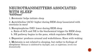 “SANDman”
1. Serotonin: helps initiate sleep
2. Acetylcholine (ACh): higher during REM sleep (associated with
erections in men)
3. Norepinephrine (NE): lower during REM sleep
a. Ratio of ACh and NE is the biochemical trigger for REM sleep.
b. NE pathway begins in the pons, which regulates REM sleep.
4. Dopamine: produces arousal and wakefulness. Rises with waking
5. Melatonin is not related to sleeping, but rather to feelings of
sleepiness: Release is inhibited by daylight, and, at nighttime, levels rise
dramatically
 