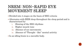  Divided into 4 stages on the basis of EEG criteria
 Alternates with REM sleep throughout the sleep period and is
characterized by:
i. Slowing of the EEG rhythms
ii. Higher muscle tone
iii. Absence of eye movements
iv. Absence of “Thought - like” mental activity
 Is an idling brain in a movable body.
 
