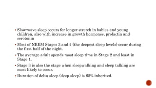  Slow-wave sleep occurs for longer stretch in babies and young
children, also with increase in growth hormones, prolactin and
serotonin
 Most of NREM Stages 3 and 4 (the deepest sleep levels) occur during
the first half of the night.
 The average adult spends most sleep time in Stage 2 and least in
Stage 1.
 Stage 3 is also the stage when sleepwalking and sleep talking are
most likely to occur.
 Duration of delta sleep (deep sleep) is 65% inherited.
 