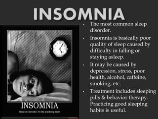 • The most common sleep
disorder.
• Insomnia is basically poor
quality of sleep caused by
difficulty in falling or
staying asleep.
• It may be caused by
depression, stress, poor
health, alcohol, caffeine,
smoking, etc.
• Treatment includes sleeping
pills & behavior therapy.
Practicing good sleeping
habits is useful.
 