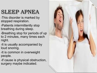 SLEEP APNEA
•This disorder is marked by
stopped respiration.
•Patients intermittently stop
breathing during sleep.
•Breathing stop for periods of up
to 2 minutes, many times each
night.
•It is usually accompanied by
loud snoring.
•It is common in overweight
people.
•If cause is physical obstruction,
surgery maybe indicated.
 