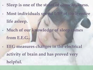 • Sleep is one of the states of consciousness.
• Most individuals spend 1/3rd of their entire
life asleep.
• Much of our knowledge of sleep comes
from E.E.G..
• EEG measures changes in the electrical
activity of brain and has proved very
helpful.
 