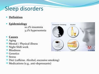 Sleep disorders
 Definition
 Epidemiology
10.2% insomnia
3.2% hypersomnia
 Causes
 Aging
 Mental / Physical illness
 Night Shift work
 Blindness
 Genetics
 Stress
 Diet (caffeine. Alcohol, excessive smoking)
 Medications (e.g.. anti-depressants)
 