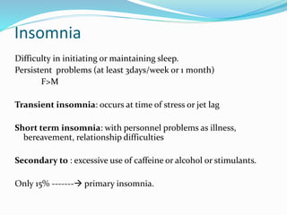 Insomnia
Difficulty in initiating or maintaining sleep.
Persistent problems (at least 3days/week or 1 month)
F>M
Transient insomnia: occurs at time of stress or jet lag
Short term insomnia: with personnel problems as illness,
bereavement, relationship difficulties
Secondary to : excessive use of caffeine or alcohol or stimulants.
Only 15% ------- primary insomnia.
 