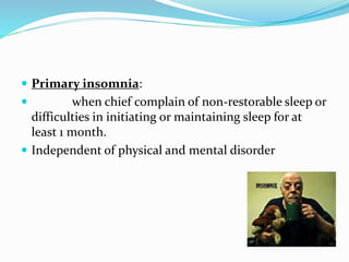  Primary insomnia:
 when chief complain of non-restorable sleep or
difficulties in initiating or maintaining sleep for at
least 1 month.
 Independent of physical and mental disorder
 
