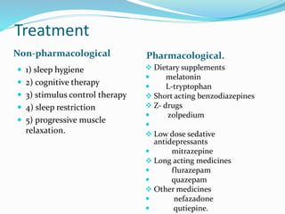 Treatment
Non-pharmacological Pharmacological.
 1) sleep hygiene
 2) cognitive therapy
 3) stimulus control therapy
 4) sleep restriction
 5) progressive muscle
relaxation.
 Dietary supplements
 melatonin
 L-tryptophan
 Short acting benzodiazepines
 Z- drugs
 zolpedium

 Low dose sedative
antidepressants
 mitrazepine
 Long acting medicines
 flurazepam
 quazepam
 Other medicines
 nefazadone
 qutiepine.
 