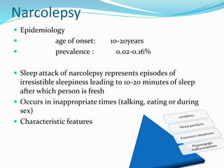 Narcolepsy
 Epidemiology
 age of onset: 10-20years
 prevalence : 0.02-0.16%
 Sleep attack of narcolepsy represents episodes of
irresistible sleepiness leading to 10-20 minutes of sleep
after which person is fresh
 Occurs in inappropriate times (talking, eating or during
sex)
 Characteristic features
 