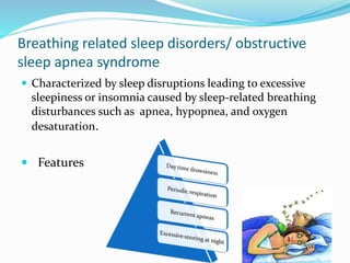 Breathing related sleep disorders/ obstructive
sleep apnea syndrome
 Characterized by sleep disruptions leading to excessive
sleepiness or insomnia caused by sleep-related breathing
disturbances such as apnea, hypopnea, and oxygen
desaturation.
 Features
 