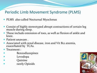 Periodic Limb Movement Syndrome (PLMS)
 PLMS also called Nocturnal Myoclonus
 Consist of highly stereotyped abrupt contractions of certain leg
muscle during sleep.
 These include extension of toes, as well as flexion of ankle and
knee.
 Patient unaware .
 Associated with renal disease, iron and Vit B12 anemia,
exacerbated by TCAs.
 Treatment :
 Benzodiazepines
 Levodopa
 Quinine
 rarely Opioids
 