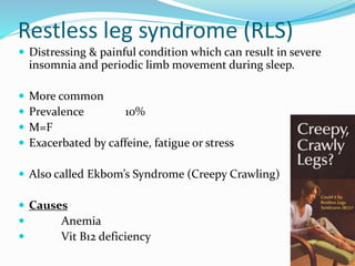 Restless leg syndrome (RLS)
 Distressing & painful condition which can result in severe
insomnia and periodic limb movement during sleep.
 More common
 Prevalence 10%
 M=F
 Exacerbated by caffeine, fatigue or stress
 Also called Ekbom’s Syndrome (Creepy Crawling)
 Causes
 Anemia
 Vit B12 deficiency
 