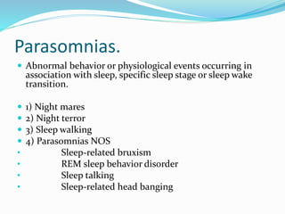 Parasomnias.
 Abnormal behavior or physiological events occurring in
association with sleep, specific sleep stage or sleep wake
transition.
 1) Night mares
 2) Night terror
 3) Sleep walking
 4) Parasomnias NOS
• Sleep-related bruxism
• REM sleep behavior disorder
• Sleep talking
• Sleep-related head banging
 