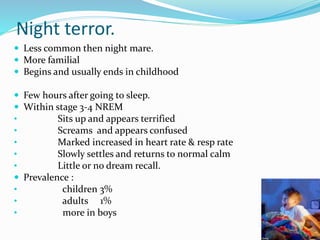 Night terror.
 Less common then night mare.
 More familial
 Begins and usually ends in childhood
 Few hours after going to sleep.
 Within stage 3-4 NREM
• Sits up and appears terrified
• Screams and appears confused
• Marked increased in heart rate & resp rate
• Slowly settles and returns to normal calm
• Little or no dream recall.
 Prevalence :
• children 3%
• adults 1%
• more in boys
 