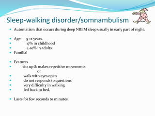Sleep-walking disorder/somnambulism
 Automatism that occurs during deep NREM sleep usually in early part of night.
 Age: 5-12 years.
 17% in childhood
 4-10% in adults.
 Familial
 Features
 sits up & makes repetitive movements
or
 walk with eyes open
 do not responds to questions
 very difficulty in walking
 led back to bed.
 Lasts for few seconds to minutes.
 