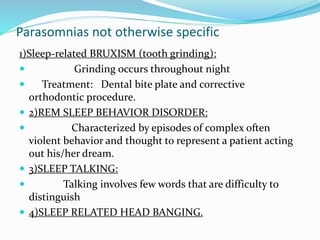 Parasomnias not otherwise specific
1)Sleep-related BRUXISM (tooth grinding):
 Grinding occurs throughout night
 Treatment: Dental bite plate and corrective
orthodontic procedure.
 2)REM SLEEP BEHAVIOR DISORDER:
 Characterized by episodes of complex often
violent behavior and thought to represent a patient acting
out his/her dream.
 3)SLEEP TALKING:
 Talking involves few words that are difficulty to
distinguish
 4)SLEEP RELATED HEAD BANGING.
 
