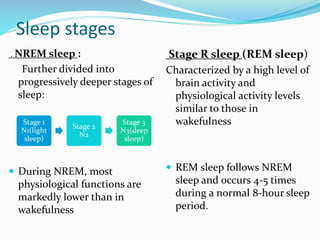Sleep stages
. NREM sleep :
Further divided into
progressively deeper stages of
sleep:
 During NREM, most
physiological functions are
markedly lower than in
wakefulness
Stage R sleep (REM sleep)
Characterized by a high level of
brain activity and
physiological activity levels
similar to those in
wakefulness
 REM sleep follows NREM
sleep and occurs 4-5 times
during a normal 8-hour sleep
period.
Stage 1
N1(light
sleep)
Stage 2
N2
Stage 3
N3(deep
sleep)
 